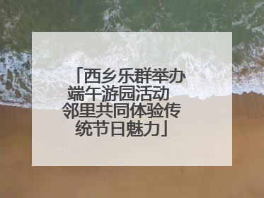 西乡乐群举办端午游园活动 邻里共同体验传统节日魅力